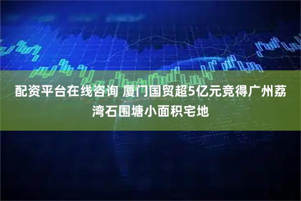 配资平台在线咨询 厦门国贸超5亿元竞得广州荔湾石围塘小面积宅地