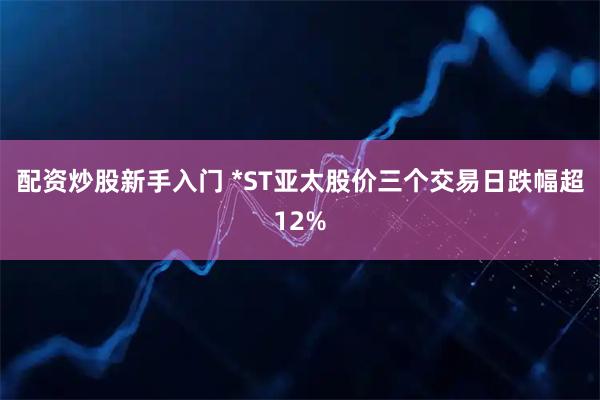配资炒股新手入门 *ST亚太股价三个交易日跌幅超12%