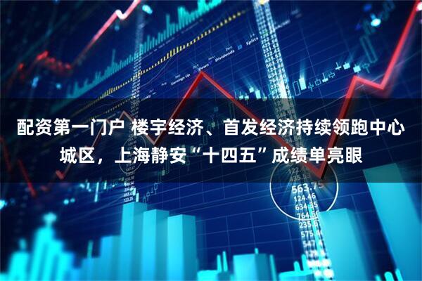 配资第一门户 楼宇经济、首发经济持续领跑中心城区，上海静安“十四五”成绩单亮眼