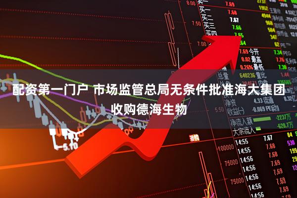 配资第一门户 市场监管总局无条件批准海大集团收购德海生物