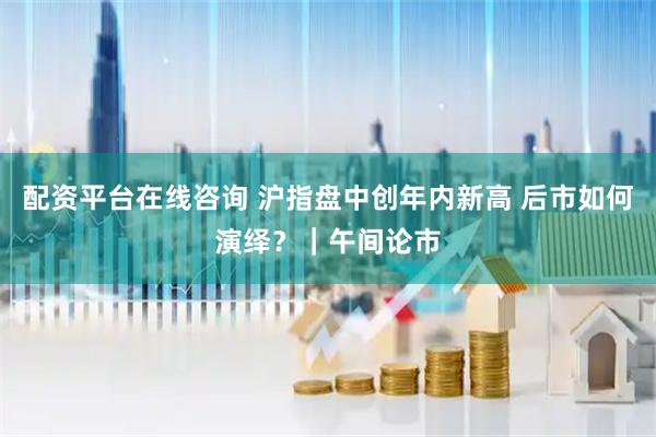 配资平台在线咨询 沪指盘中创年内新高 后市如何演绎？｜午间论市