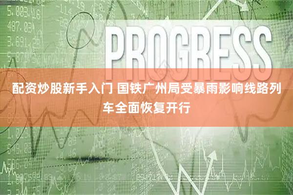 配资炒股新手入门 国铁广州局受暴雨影响线路列车全面恢复开行