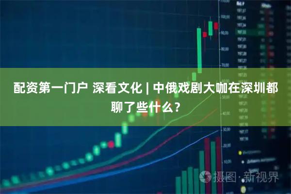 配资第一门户 深看文化 | 中俄戏剧大咖在深圳都聊了些什么？