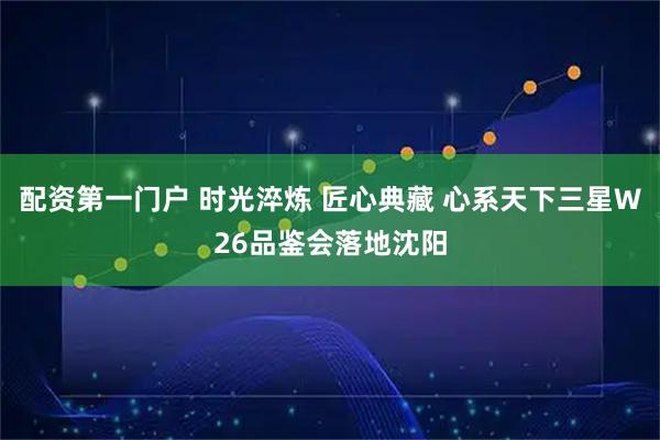配资第一门户 时光淬炼 匠心典藏 心系天下三星W26品鉴会落地沈阳