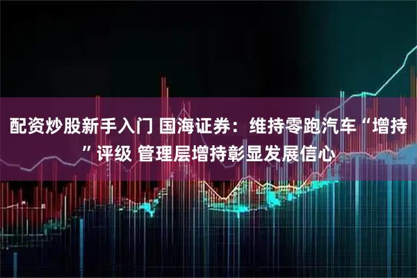 配资炒股新手入门 国海证券：维持零跑汽车“增持”评级 管理层增持彰显发展信心