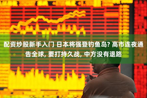 配资炒股新手入门 日本将强登钓鱼岛? 高市连夜通告全球, 要打持久战, 中方没有退路