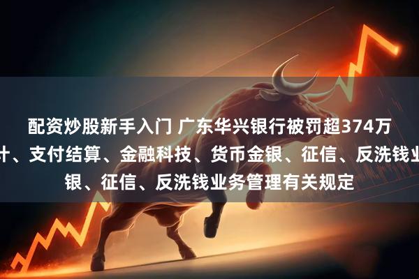 配资炒股新手入门 广东华兴银行被罚超374万元：违反金融统计、支付结算、金融科技、货币金银、征信、反洗钱业务管理有关规定