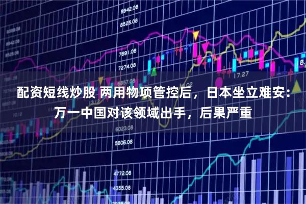 配资短线炒股 两用物项管控后，日本坐立难安：万一中国对该领域出手，后果严重