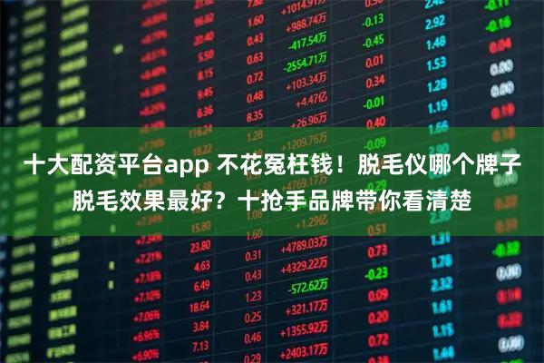 十大配资平台app 不花冤枉钱！脱毛仪哪个牌子脱毛效果最好？十抢手品牌带你看清楚