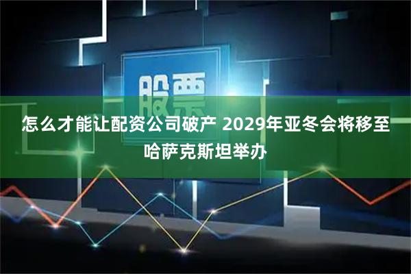 怎么才能让配资公司破产 2029年亚冬会将移至哈萨克斯坦举办