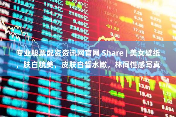 专业股票配资资讯网官网 Share | 美女壁纸，肤白貌美，皮肤白皙水嫩，林间性感写真