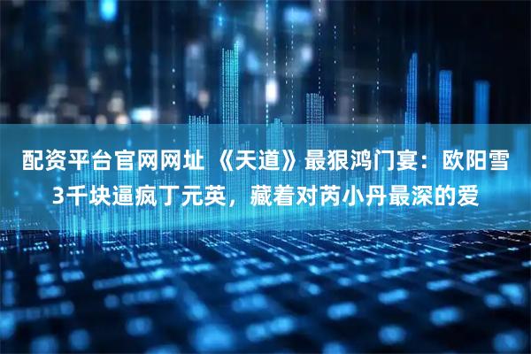 配资平台官网网址 《天道》最狠鸿门宴：欧阳雪3千块逼疯丁元英，藏着对芮小丹最深的爱