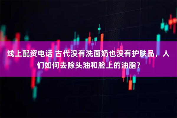 线上配资电话 古代没有洗面奶也没有护肤品，人们如何去除头油和脸上的油脂？