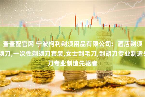 查查配官网 宁波柯利剃须用品有限公司：酒店剃须刀,剃须刀,一次性剃须刀套装,女士刮毛刀,刮胡刀专业制造先驱者