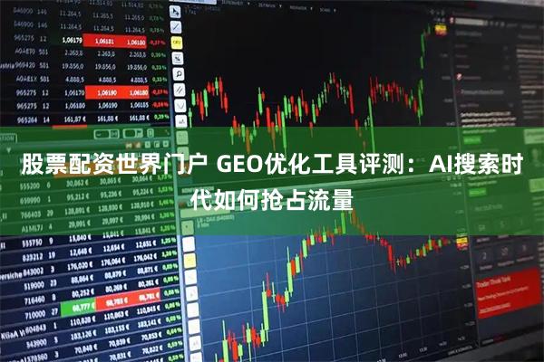 股票配资世界门户 GEO优化工具评测：AI搜索时代如何抢占流量