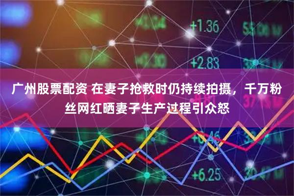 广州股票配资 在妻子抢救时仍持续拍摄，千万粉丝网红晒妻子生产过程引众怒