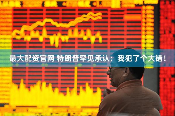 最大配资官网 特朗普罕见承认：我犯了个大错！