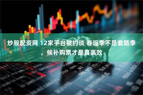 炒股配资网 12家平台被约谈 春运季不是套路季，候补购票才是真高效