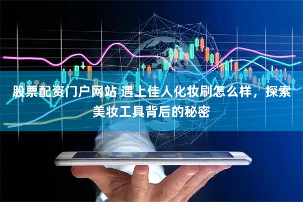 股票配资门户网站 遇上佳人化妆刷怎么样，探索美妆工具背后的秘密