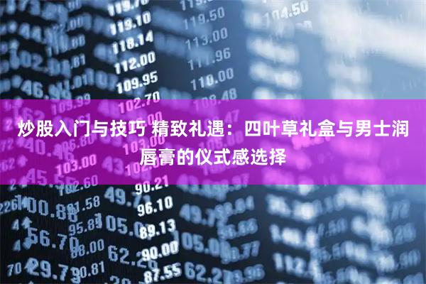 炒股入门与技巧 精致礼遇：四叶草礼盒与男士润唇膏的仪式感选择