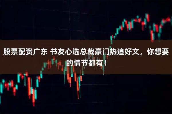 股票配资广东 书友心选总裁豪门热追好文，你想要的情节都有！
