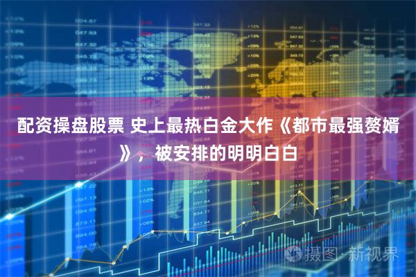 配资操盘股票 史上最热白金大作《都市最强赘婿》，被安排的明明白白