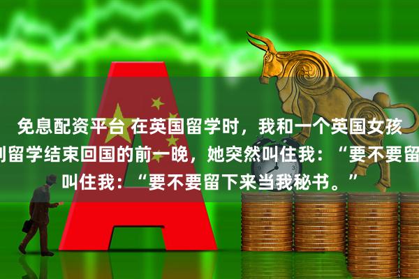 免息配资平台 在英国留学时，我和一个英国女孩合租了四年，直到留学结束回国的前一晚，她突然叫住我：“要不要留下来当我秘书。”
