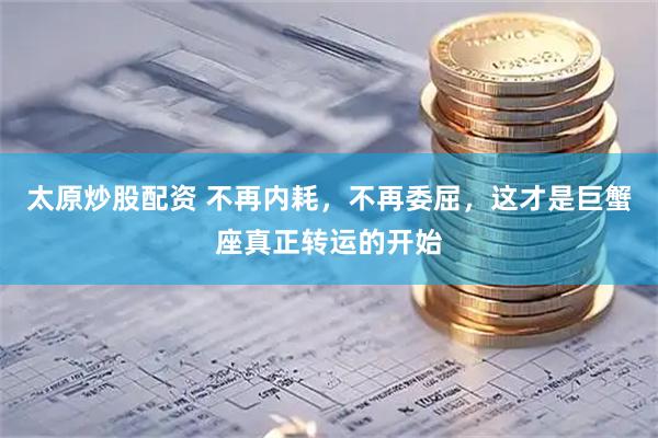 太原炒股配资 不再内耗，不再委屈，这才是巨蟹座真正转运的开始