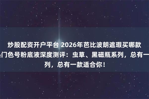 炒股配资开户平台 2026年芭比波朗遮瑕买哪款好？6款热门色号粉底液深度测评：虫草、黑磁瓶系列，总有一款适合你！