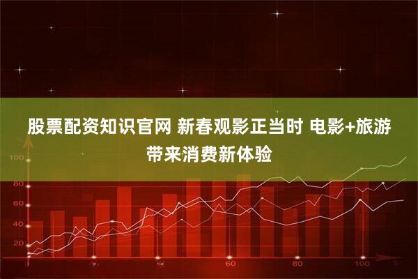 股票配资知识官网 新春观影正当时 电影+旅游带来消费新体验