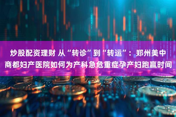 炒股配资理财 从“转诊”到“转运”：郑州美中商都妇产医院如何为产科急危重症孕产妇跑赢时间