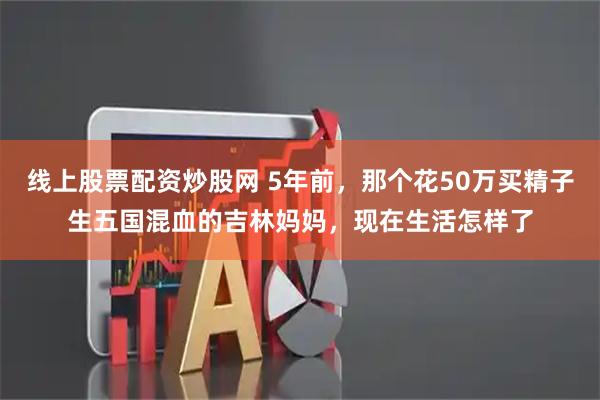 线上股票配资炒股网 5年前，那个花50万买精子生五国混血的吉林妈妈，现在生活怎样了