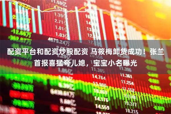 配资平台和配资炒股配资 马筱梅卸货成功！张兰首报喜猛夸儿媳，宝宝小名曝光