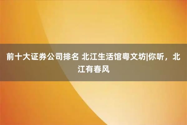 前十大证券公司排名 北江生活馆粤文坊|你听，北江有春风
