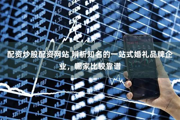 配资炒股配资网站 辨析知名的一站式婚礼品牌企业，哪家比较靠谱