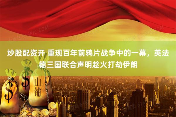炒股配资开 重现百年前鸦片战争中的一幕，英法德三国联合声明趁火打劫伊朗