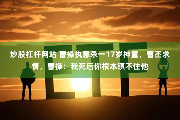 炒股杠杆网站 曹操执意杀一17岁神童，曹丕求情，曹操：我死后你根本镇不住他