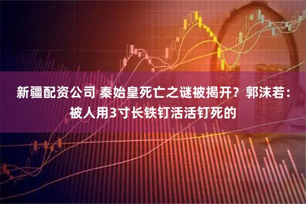 新疆配资公司 秦始皇死亡之谜被揭开？郭沫若：被人用3寸长铁钉活活钉死的