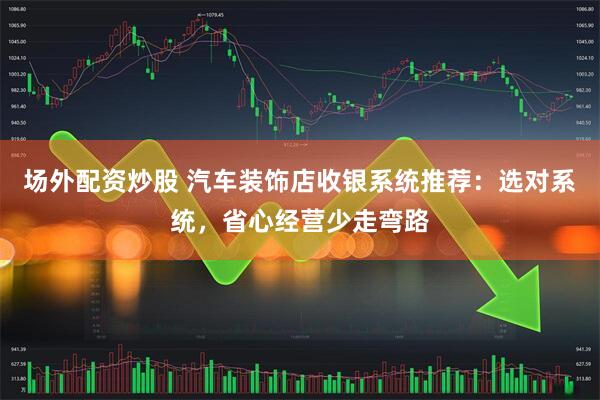 场外配资炒股 汽车装饰店收银系统推荐：选对系统，省心经营少走弯路