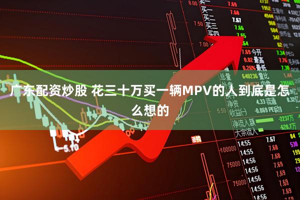 广东配资炒股 花三十万买一辆MPV的人到底是怎么想的