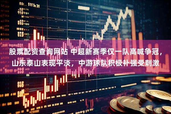 股票配资查询网站 中超新赛季仅一队高喊争冠，山东泰山表现平淡，中游球队积极补强受刺激