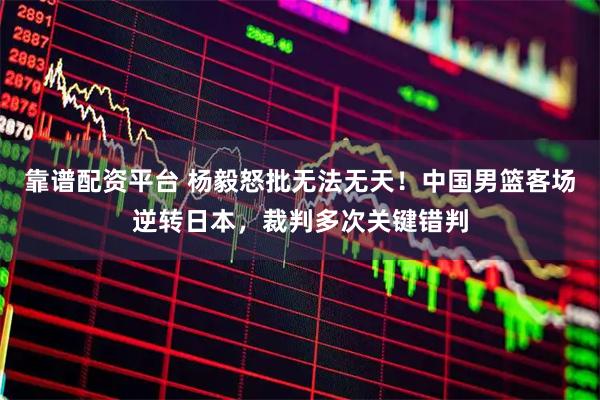 靠谱配资平台 杨毅怒批无法无天！中国男篮客场逆转日本，裁判多次关键错判