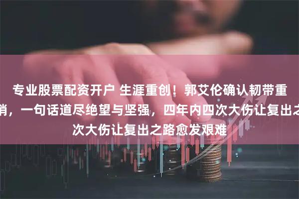 专业股票配资开户 生涯重创！郭艾伦确认韧带重伤赛季恐报销，一句话道尽绝望与坚强，四年内四次大伤让复出之路愈发艰难