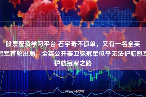 股票配资学习平台 石宇奇不孤单，又有一名全英卫冕冠军首轮出局，全英公开赛卫冕冠军似乎无法护航冠军之路