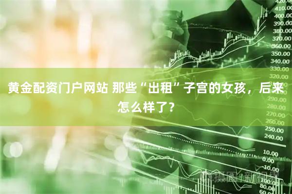 黄金配资门户网站 那些“出租”子宫的女孩，后来怎么样了？
