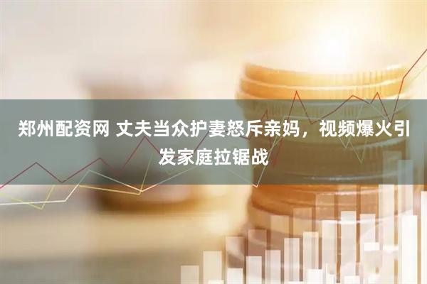 郑州配资网 丈夫当众护妻怒斥亲妈，视频爆火引发家庭拉锯战