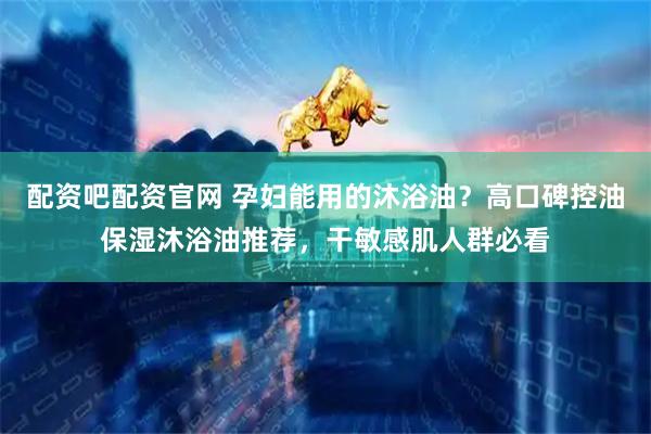 配资吧配资官网 孕妇能用的沐浴油？高口碑控油保湿沐浴油推荐，干敏感肌人群必看