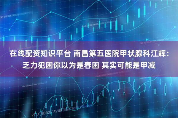 在线配资知识平台 南昌第五医院甲状腺科江辉：乏力犯困你以为是春困 其实可能是甲减