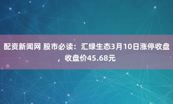 配资新闻网 股市必读：汇绿生态3月10日涨停收盘，收盘价45.68元