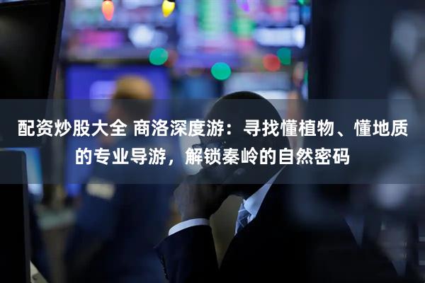 配资炒股大全 商洛深度游：寻找懂植物、懂地质的专业导游，解锁秦岭的自然密码